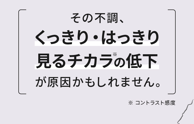 その不調、くっきり・はっきり見るチカラの低下が原因かもしれません。