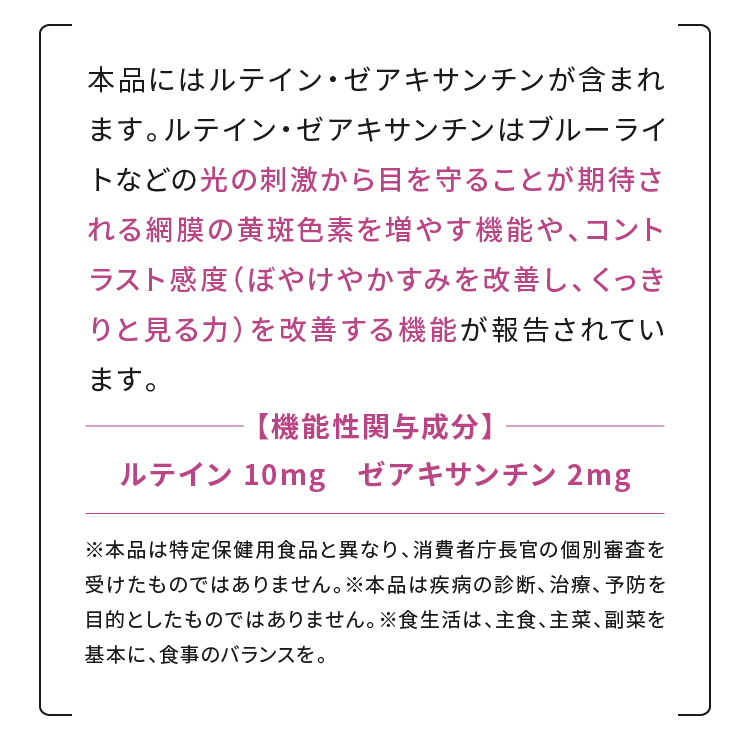 ルテイン・ゼアキサンチンはブルーライトなどの光の刺激から目を守ることが期待される網膜の黄斑色素を増やす機能や、コントラスト感度（ぼやけやかすみを改善し、くっきりと見る力）を改善する機能が報告されています。