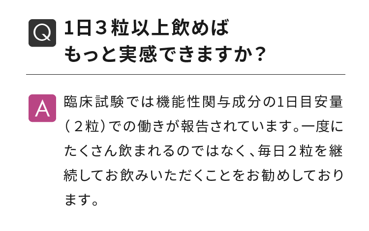 1日３粒以上飲めばもっと実感できますか？ 臨床試験では機能性関与成分の1日目安量（２粒）での働きが報告されています。