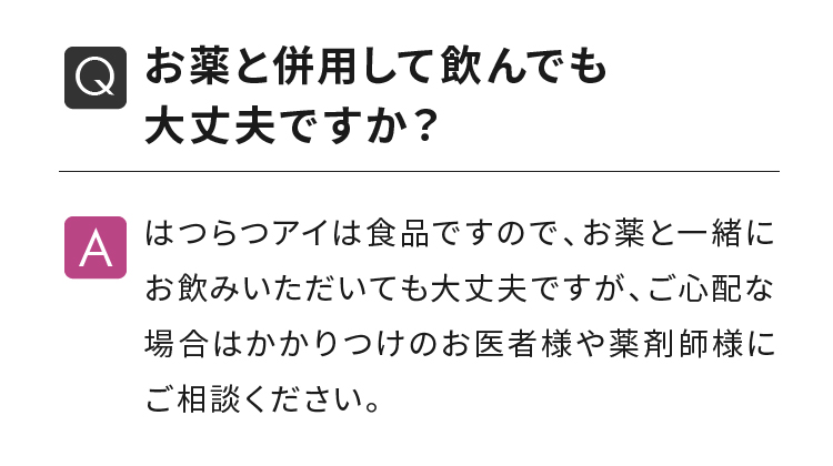 お薬と併用して飲んでも大丈夫ですか？ はつらつアイは食品ですので、お薬と一緒にお飲みいただいても大丈夫ですが、ご心配な場合はかかりつけのお医者様や薬剤師様にご相談ください。