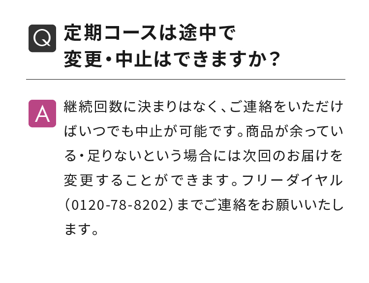 定期コースは途中で変更・中止はできますか？ 継続回数に決まりはなく、ご連絡をいただけばいつでも中止が可能です。