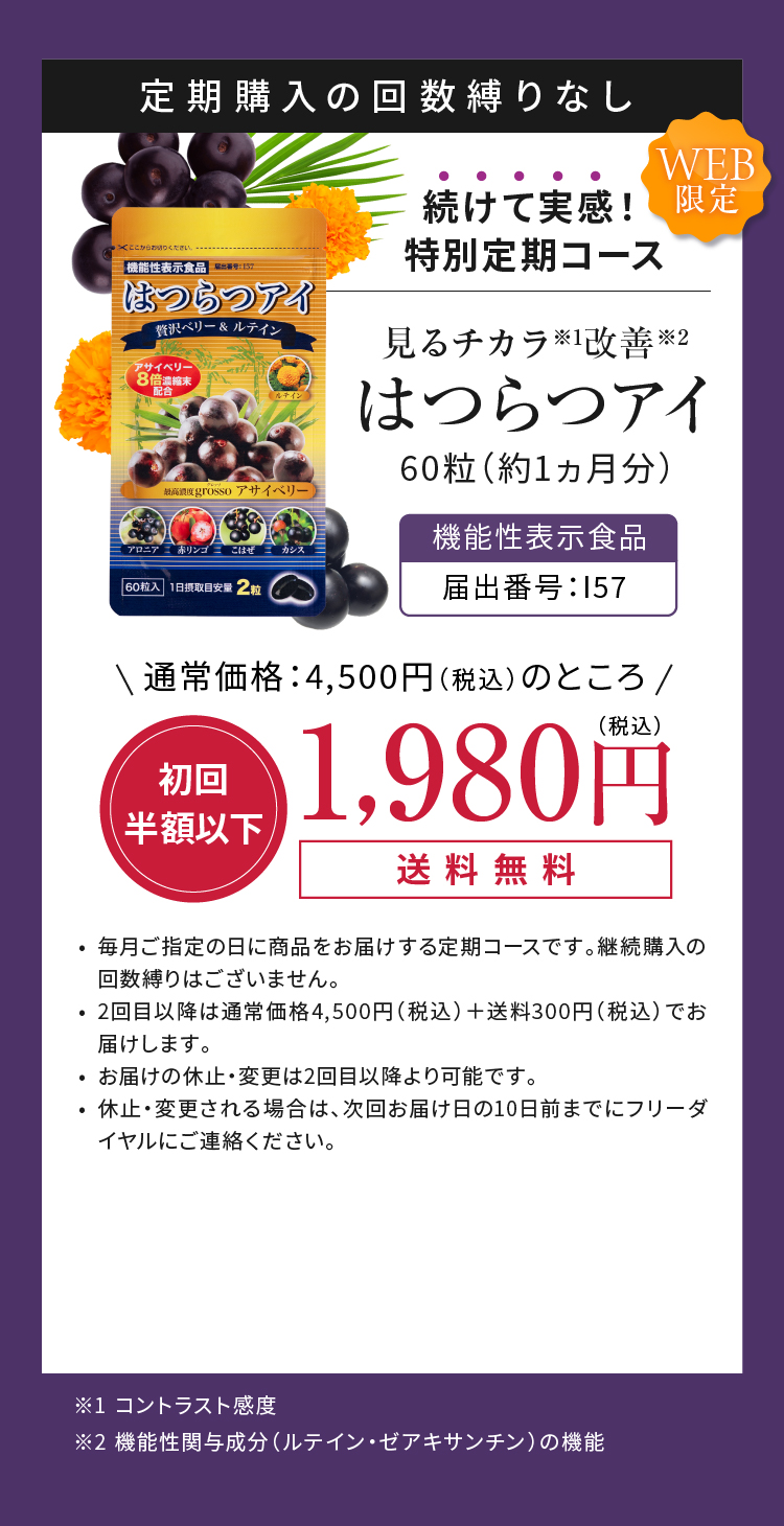 定期購入の回数縛りなし 続けて実感！特別定期コース 見るチカラ※1改善※2 はつらつアイ 60粒（約1ヵ月分）通常価格：4,500円（税込）のところ 初回半額以下 1,980円（税込）送料無料