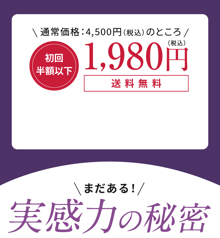 通常価格：4,500円（税込）のところ 初回半額以下 1,980円（税込）送料無料 まだある！実感力の秘密